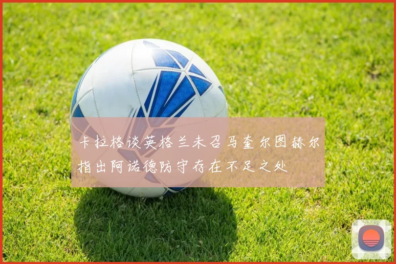 卡拉格谈英格兰未召马奎尔图赫尔指出阿诺德防守存在不足之处
