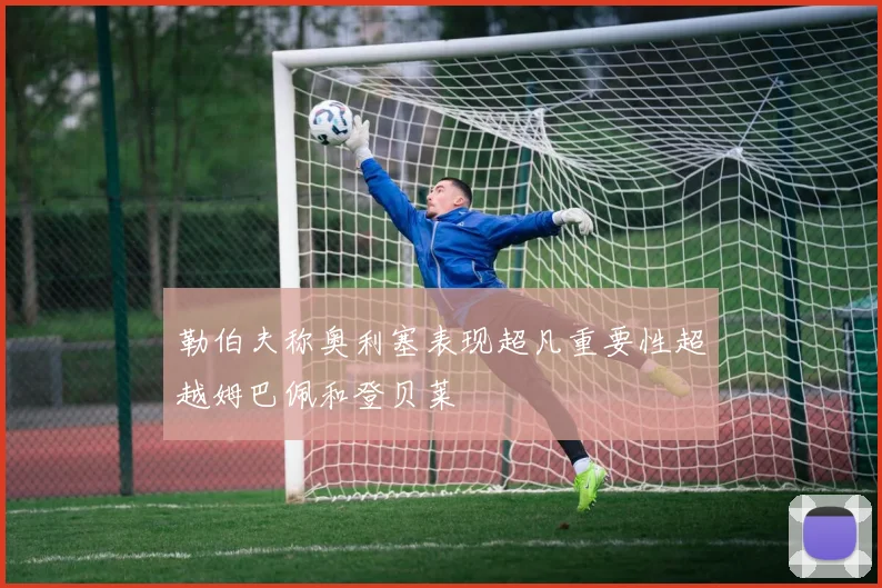勒伯夫称奥利塞表现超凡重要性超越姆巴佩和登贝莱