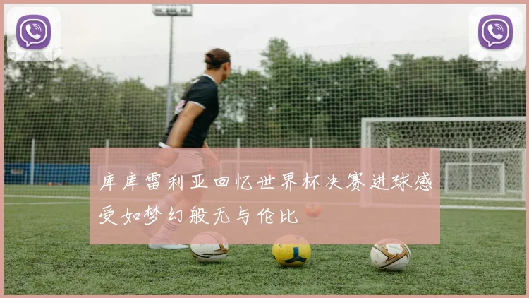 库库雷利亚回忆世界杯决赛进球感受如梦幻般无与伦比