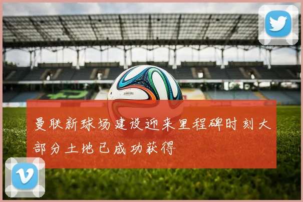 曼联新球场建设迎来里程碑时刻大部分土地已成功获得