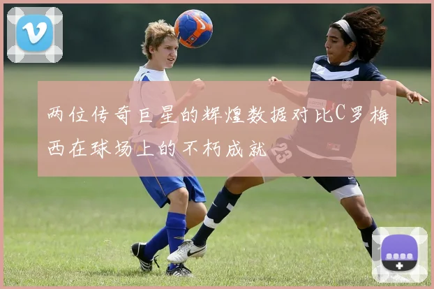 两位传奇巨星的辉煌数据对比C罗梅西在球场上的不朽成就