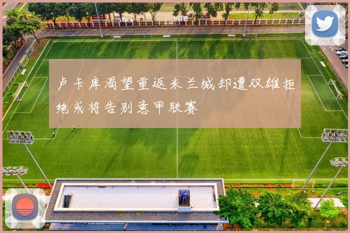 卢卡库渴望重返米兰城却遭双雄拒绝或将告别意甲联赛