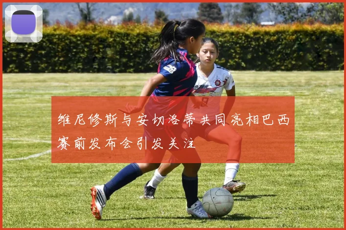 维尼修斯与安切洛蒂共同亮相巴西赛前发布会引发关注