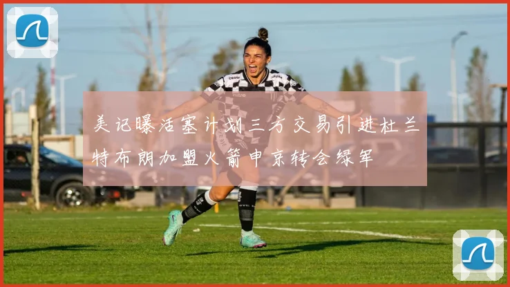 美记曝活塞计划三方交易引进杜兰特布朗加盟火箭申京转会绿军