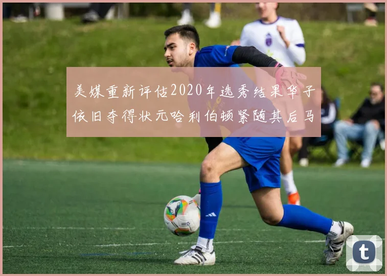 美媒重新评估2020年选秀结果华子依旧夺得状元哈利伯顿紧随其后马克西位列探花
