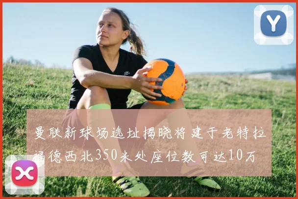 曼联新球场选址揭晓将建于老特拉福德西北350米处座位数可达10万