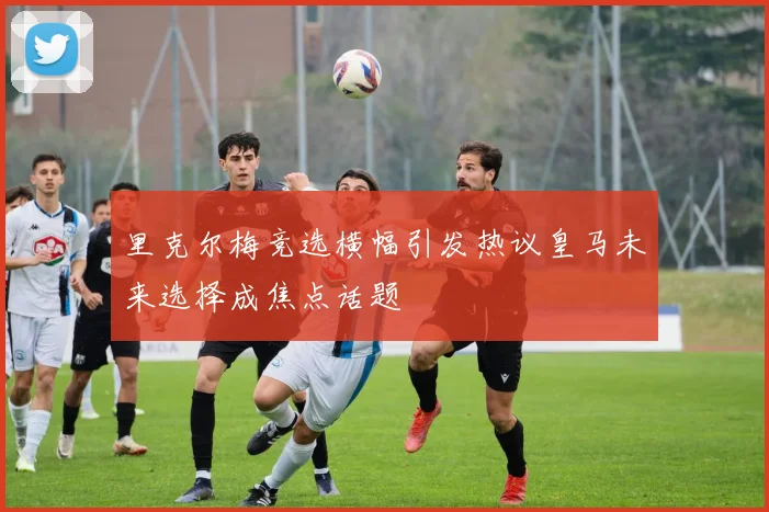 里克尔梅竞选横幅引发热议皇马未来选择成焦点话题