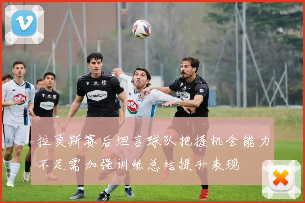 拉莫斯赛后坦言球队把握机会能力不足需加强训练总结提升表现