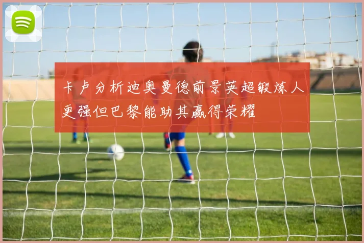 卡卢分析迪奥曼德前景英超锻炼人更强但巴黎能助其赢得荣耀