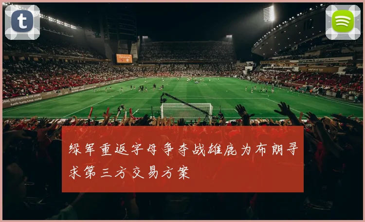 绿军重返字母争夺战雄鹿为布朗寻求第三方交易方案