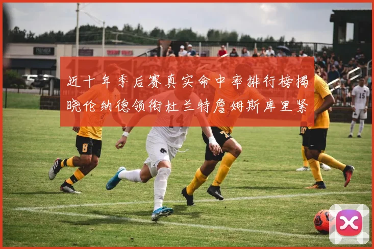 近十年季后赛真实命中率排行榜揭晓伦纳德领衔杜兰特詹姆斯库里紧随其后