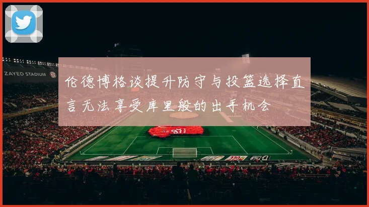 伦德博格谈提升防守与投篮选择直言无法享受库里般的出手机会