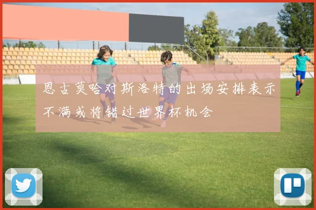恩古莫哈对斯洛特的出场安排表示不满或将错过世界杯机会